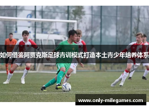 如何借鉴阿贾克斯足球青训模式打造本土青少年培养体系
