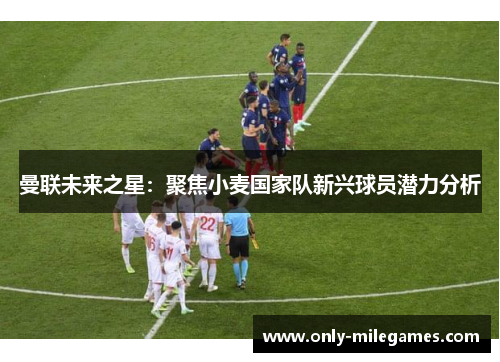 曼联未来之星：聚焦小麦国家队新兴球员潜力分析
