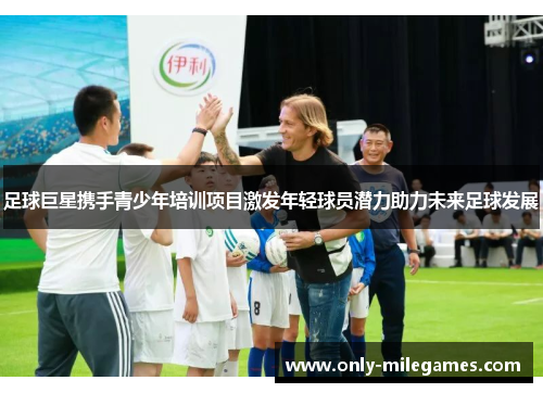 足球巨星携手青少年培训项目激发年轻球员潜力助力未来足球发展 足球巨星携手青少年培训项目激发年轻球员潜力助力未来足球发展
