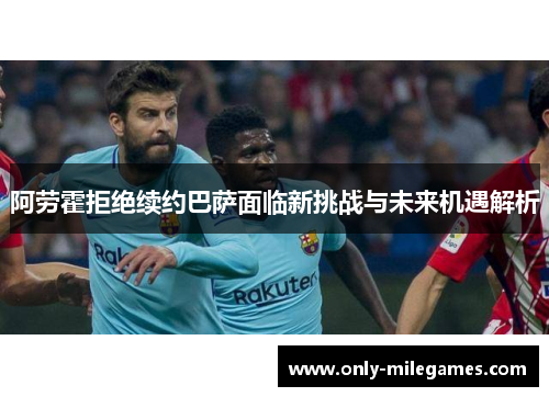 阿劳霍拒绝续约巴萨面临新挑战与未来机遇解析 阿劳霍拒绝续约巴萨面临新挑战与未来机遇解析