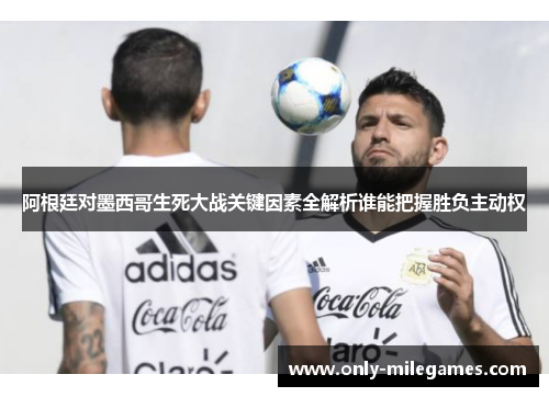 阿根廷对墨西哥生死大战关键因素全解析谁能把握胜负主动权 阿根廷对墨西哥生死大战关键因素全解析谁能把握胜负主动权