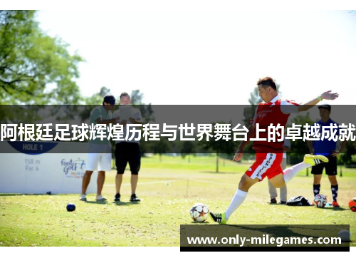 阿根廷足球辉煌历程与世界舞台上的卓越成就 阿根廷足球辉煌历程与世界舞台上的卓越成就