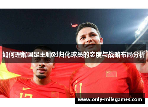 如何理解国足主帅对归化球员的态度与战略布局分析